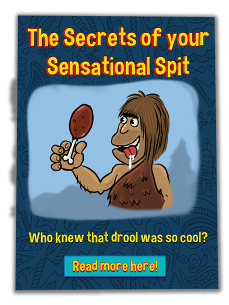 The Secrets of your Sensational Spit.  Who knew that drool was so cool?  Click to read more.